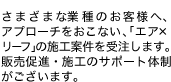 さまざまな業種のお客様へ、アプローチをおこない、「エア×リーフ」の施工案件を受注します。販売促進・施工のサポート体制がございます。