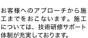 お客様へのアプローチから施工までをおこないます。施工については、技術研修サポート体制が充実しております。