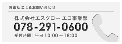 お電話によるお問い合わせは、株式会社エスグロー エコ事業部まで。078-291-0600 受付時間：平日10:00～18:00