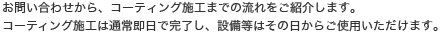 お問い合わせから、コーティング施工までの流れをご紹介します。コーティング施工は通常即日で完了し、設備等はその日からご使用いただけます。