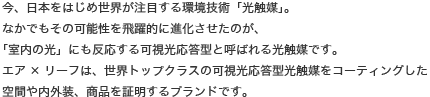 今、日本をはじめ世界が注目する環境技術「光触媒」。なかでもその可能性を飛躍的に進化させたのが、「室内の光」にも反応する可視光応答型と呼ばれる光触媒です。エア×リーフは、世界トップクラスの可視光応答型光触媒をコーティングした空間や内外装、商品を証明するブランドです。