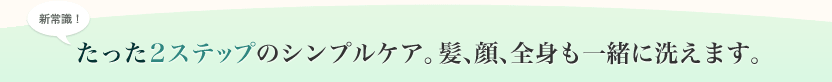 たった2ステップのシンプルケア。髪、顔、全身も一緒に洗えます。